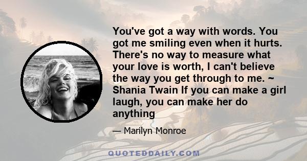 You've got a way with words. You got me smiling even when it hurts. There's no way to measure what your love is worth, I can't believe the way you get through to me. ~ Shania Twain If you can make a girl laugh, you can