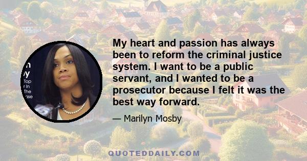 My heart and passion has always been to reform the criminal justice system. I want to be a public servant, and I wanted to be a prosecutor because I felt it was the best way forward.