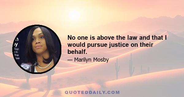 No one is above the law and that I would pursue justice on their behalf.