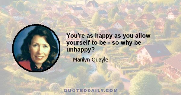 You're as happy as you allow yourself to be - so why be unhappy?