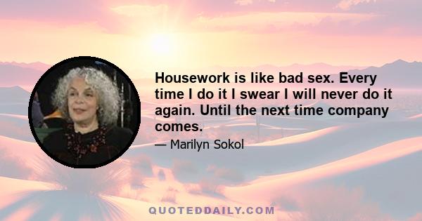 Housework is like bad sex. Every time I do it I swear I will never do it again. Until the next time company comes.