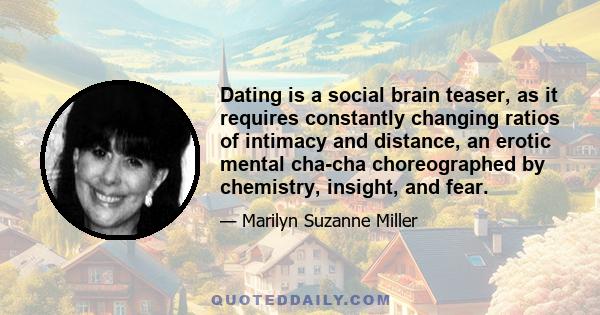 Dating is a social brain teaser, as it requires constantly changing ratios of intimacy and distance, an erotic mental cha-cha choreographed by chemistry, insight, and fear.