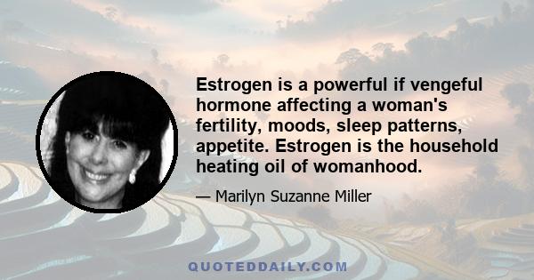 Estrogen is a powerful if vengeful hormone affecting a woman's fertility, moods, sleep patterns, appetite. Estrogen is the household heating oil of womanhood.