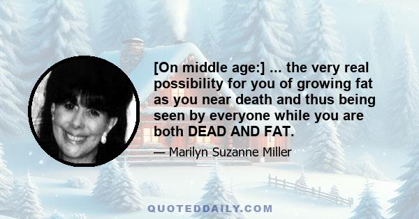 [On middle age:] ... the very real possibility for you of growing fat as you near death and thus being seen by everyone while you are both DEAD AND FAT.