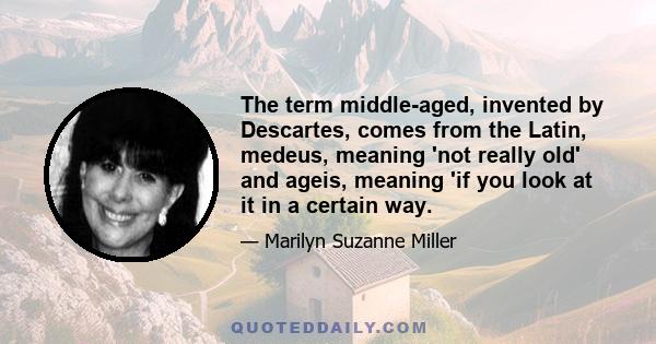 The term middle-aged, invented by Descartes, comes from the Latin, medeus, meaning 'not really old' and ageis, meaning 'if you look at it in a certain way.