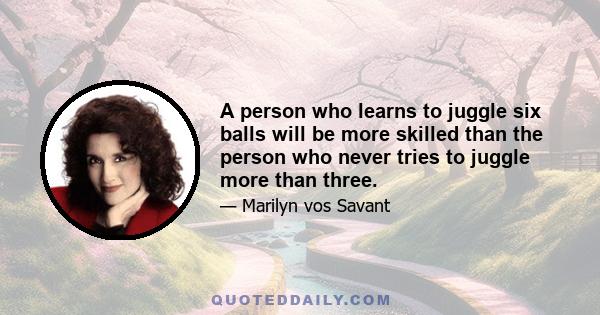 A person who learns to juggle six balls will be more skilled than the person who never tries to juggle more than three.