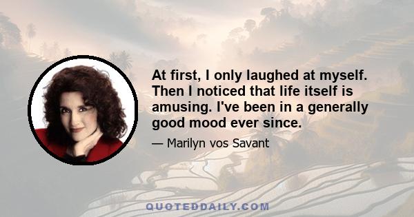 At first, I only laughed at myself. Then I noticed that life itself is amusing. I've been in a generally good mood ever since.