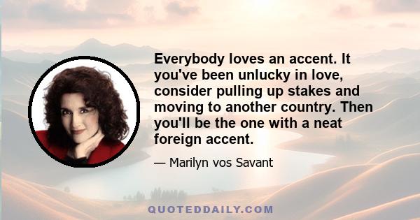 Everybody loves an accent. It you've been unlucky in love, consider pulling up stakes and moving to another country. Then you'll be the one with a neat foreign accent.