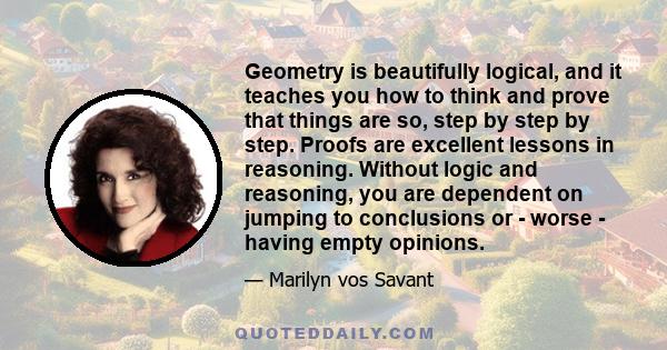 Geometry is beautifully logical, and it teaches you how to think and prove that things are so, step by step by step. Proofs are excellent lessons in reasoning. Without logic and reasoning, you are dependent on jumping