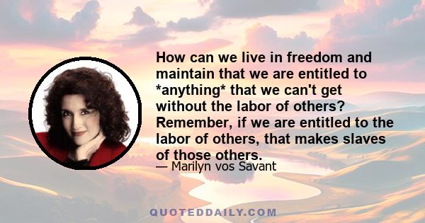 How can we live in freedom and maintain that we are entitled to *anything* that we can't get without the labor of others? Remember, if we are entitled to the labor of others, that makes slaves of those others.