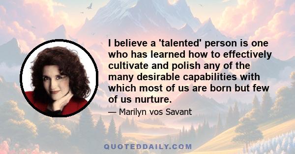 I believe a 'talented' person is one who has learned how to effectively cultivate and polish any of the many desirable capabilities with which most of us are born but few of us nurture.