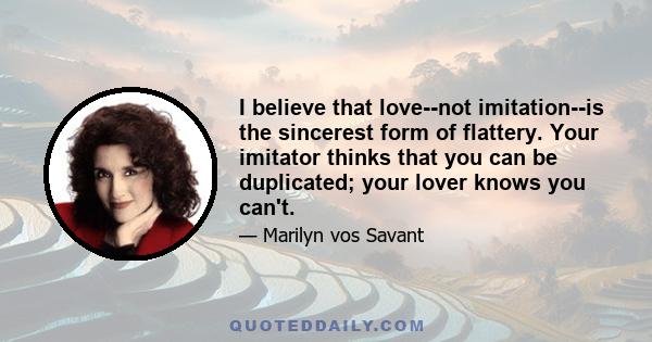 I believe that love--not imitation--is the sincerest form of flattery. Your imitator thinks that you can be duplicated; your lover knows you can't.