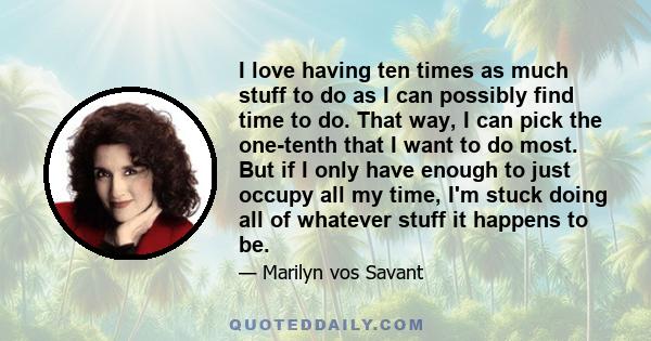 I love having ten times as much stuff to do as I can possibly find time to do. That way, I can pick the one-tenth that I want to do most. But if I only have enough to just occupy all my time, I'm stuck doing all of