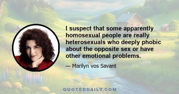 I suspect that some apparently homosexual people are really heterosexuals who deeply phobic about the opposite sex or have other emotional problems.