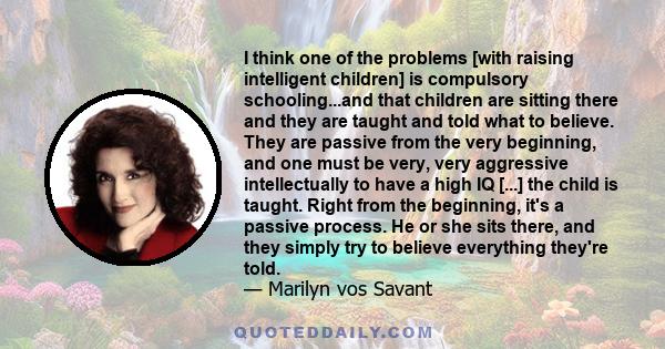 I think one of the problems [with raising intelligent children] is compulsory schooling...and that children are sitting there and they are taught and told what to believe. They are passive from the very beginning, and