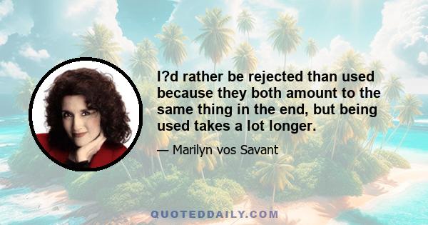 I?d rather be rejected than used because they both amount to the same thing in the end, but being used takes a lot longer.