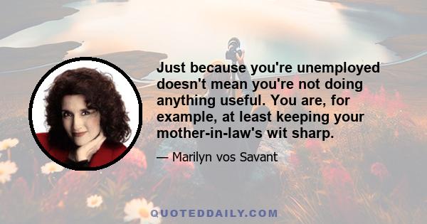 Just because you're unemployed doesn't mean you're not doing anything useful. You are, for example, at least keeping your mother-in-law's wit sharp.