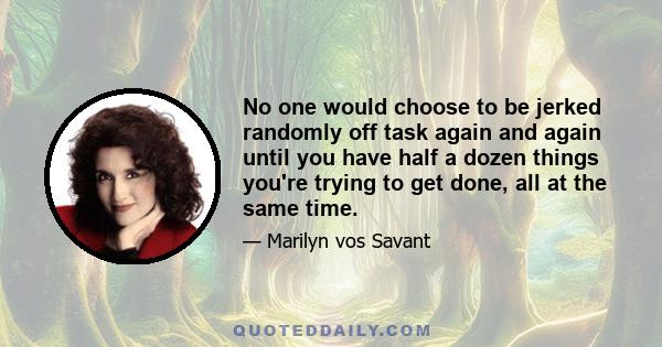 No one would choose to be jerked randomly off task again and again until you have half a dozen things you're trying to get done, all at the same time.