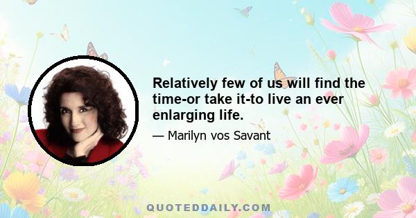 Relatively few of us will find the time-or take it-to live an ever enlarging life.