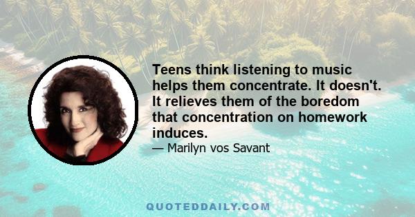 Teens think listening to music helps them concentrate. It doesn't. It relieves them of the boredom that concentration on homework induces.