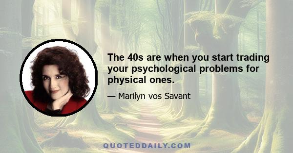 The 40s are when you start trading your psychological problems for physical ones.