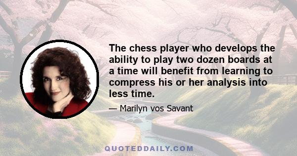 The chess player who develops the ability to play two dozen boards at a time will benefit from learning to compress his or her analysis into less time.