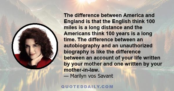 The difference between America and England is that the English think 100 miles is a long distance and the Americans think 100 years is a long time. The difference between an autobiography and an unauthorized biography