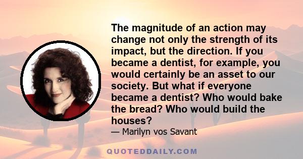 The magnitude of an action may change not only the strength of its impact, but the direction. If you became a dentist, for example, you would certainly be an asset to our society. But what if everyone became a dentist?