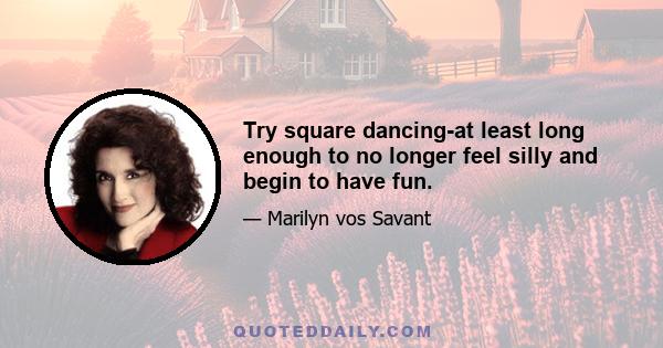 Try square dancing-at least long enough to no longer feel silly and begin to have fun.