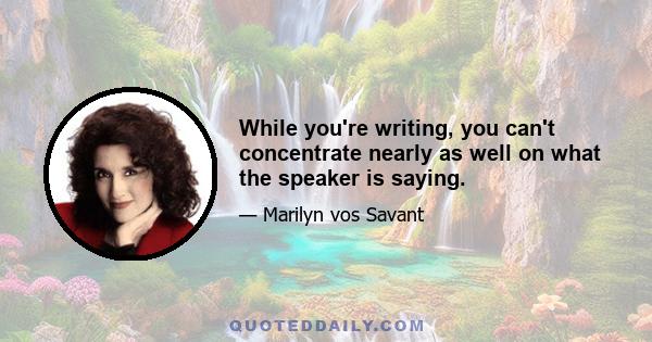 While you're writing, you can't concentrate nearly as well on what the speaker is saying.