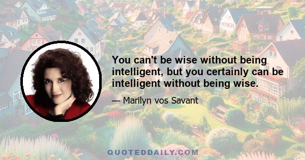 You can't be wise without being intelligent, but you certainly can be intelligent without being wise.