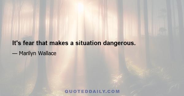 It's fear that makes a situation dangerous.