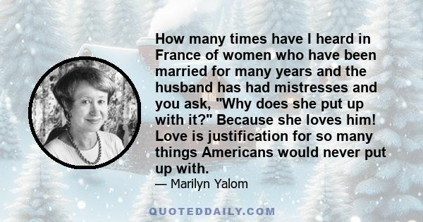 How many times have I heard in France of women who have been married for many years and the husband has had mistresses and you ask, Why does she put up with it? Because she loves him! Love is justification for so many