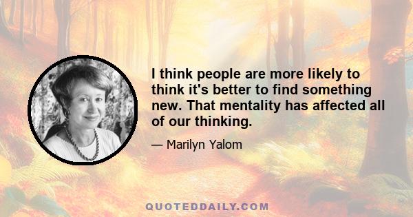 I think people are more likely to think it's better to find something new. That mentality has affected all of our thinking.