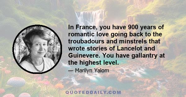 In France, you have 900 years of romantic love going back to the troubadours and minstrels that wrote stories of Lancelot and Guinevere. You have gallantry at the highest level.