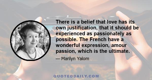 There is a belief that love has its own justification, that it should be experienced as passionately as possible. The French have a wonderful expression, amour passion, which is the ultimate.