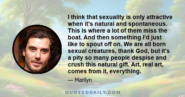 I think that sexuality is only attractive when it’s natural and spontaneous. This is where a lot of them miss the boat. And then something I’d just like to spout off on. We are all born sexual creatures, thank God, but