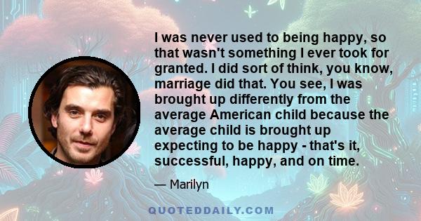 I was never used to being happy, so that wasn't something I ever took for granted. I did sort of think, you know, marriage did that. You see, I was brought up differently from the average American child because the