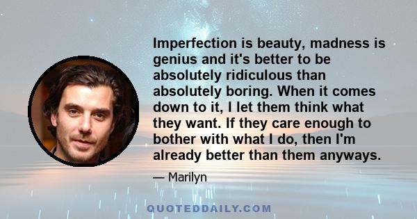 Imperfection is beauty, madness is genius and it's better to be absolutely ridiculous than absolutely boring. When it comes down to it, I let them think what they want. If they care enough to bother with what I do, then 