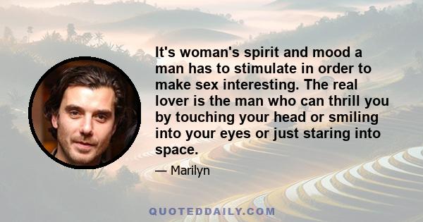 It's woman's spirit and mood a man has to stimulate in order to make sex interesting. The real lover is the man who can thrill you by touching your head or smiling into your eyes or just staring into space.