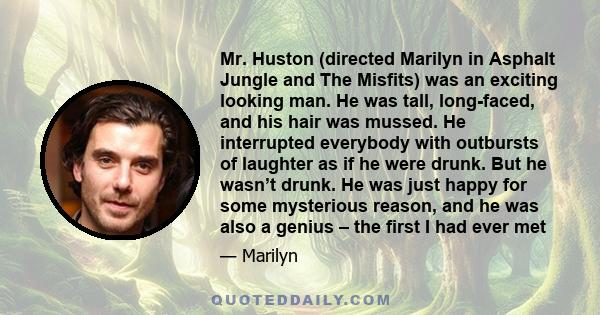 Mr. Huston (directed Marilyn in Asphalt Jungle and The Misfits) was an exciting looking man. He was tall, long-faced, and his hair was mussed. He interrupted everybody with outbursts of laughter as if he were drunk. But 