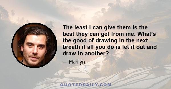 The least I can give them is the best they can get from me. What's the good of drawing in the next breath if all you do is let it out and draw in another?