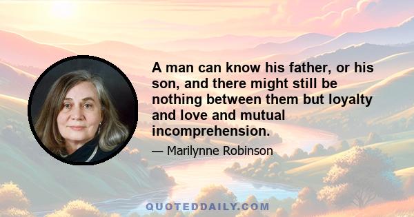 A man can know his father, or his son, and there might still be nothing between them but loyalty and love and mutual incomprehension.