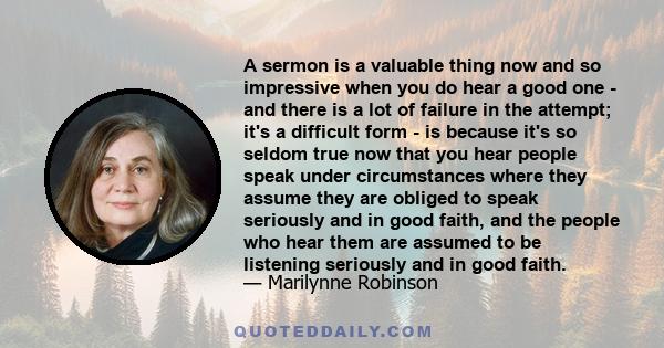 A sermon is a valuable thing now and so impressive when you do hear a good one - and there is a lot of failure in the attempt; it's a difficult form - is because it's so seldom true now that you hear people speak under