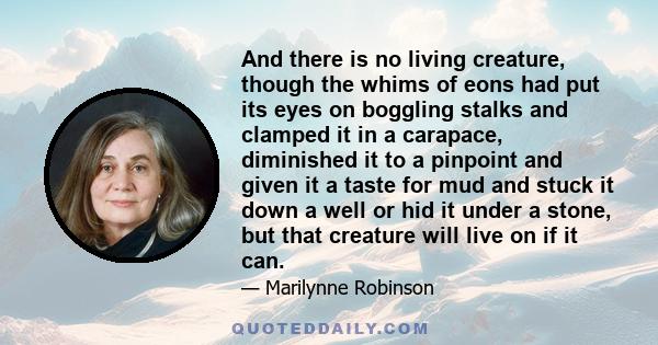 And there is no living creature, though the whims of eons had put its eyes on boggling stalks and clamped it in a carapace, diminished it to a pinpoint and given it a taste for mud and stuck it down a well or hid it