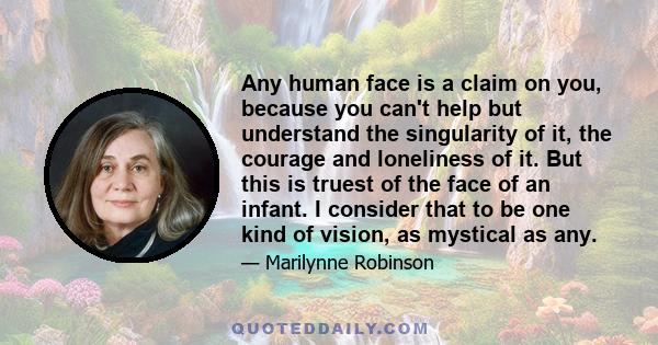 Any human face is a claim on you, because you can't help but understand the singularity of it, the courage and loneliness of it. But this is truest of the face of an infant. I consider that to be one kind of vision, as