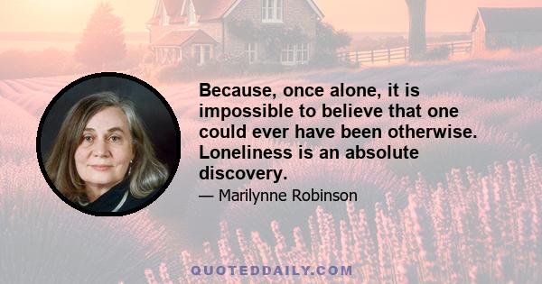 Because, once alone, it is impossible to believe that one could ever have been otherwise. Loneliness is an absolute discovery.