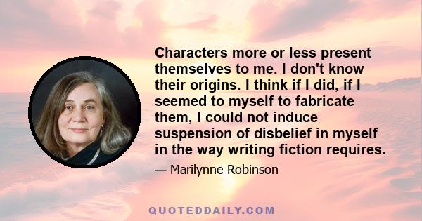 Characters more or less present themselves to me. I don't know their origins. I think if I did, if I seemed to myself to fabricate them, I could not induce suspension of disbelief in myself in the way writing fiction