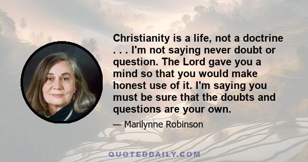 Christianity is a life, not a doctrine . . . I'm not saying never doubt or question. The Lord gave you a mind so that you would make honest use of it. I'm saying you must be sure that the doubts and questions are your