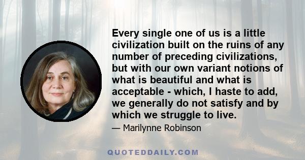 Every single one of us is a little civilization built on the ruins of any number of preceding civilizations, but with our own variant notions of what is beautiful and what is acceptable - which, I haste to add, we